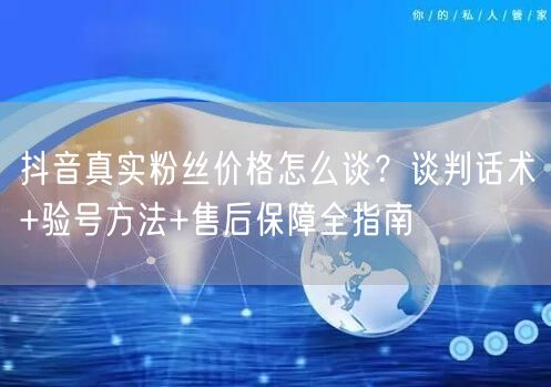 抖音真实粉丝价格怎么谈？谈判话术+验号方法+售后保障全指南