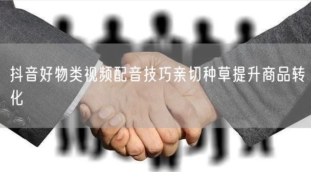抖音好物类视频配音技巧亲切种草提升商品转化