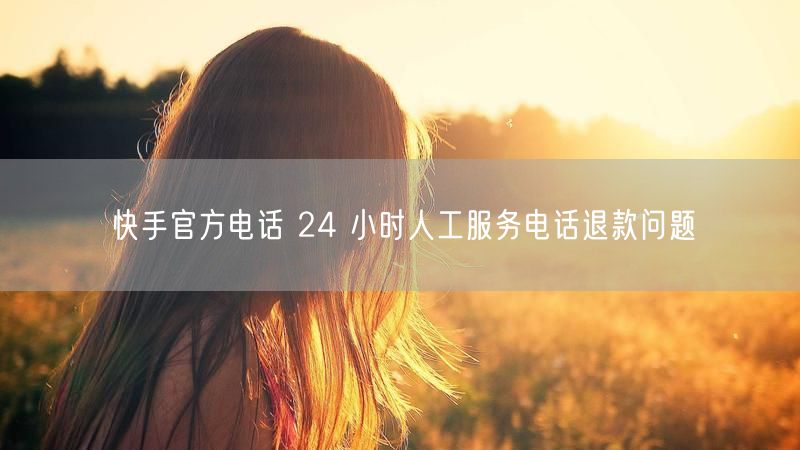 快手官方电话 24 小时人工服务电话退款问题