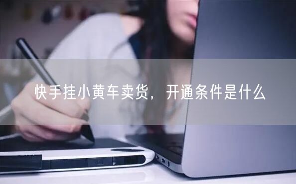快手挂小黄车卖货，开通条件是什么