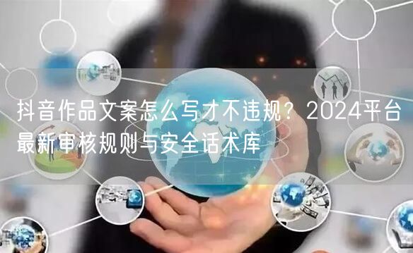 抖音作品文案怎么写才不违规？2024平台最新审核规则与安全话术库