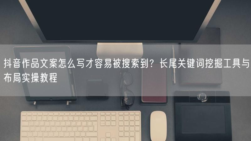 抖音作品文案怎么写才容易被搜索到？长尾关键词挖掘工具与布局实操教程