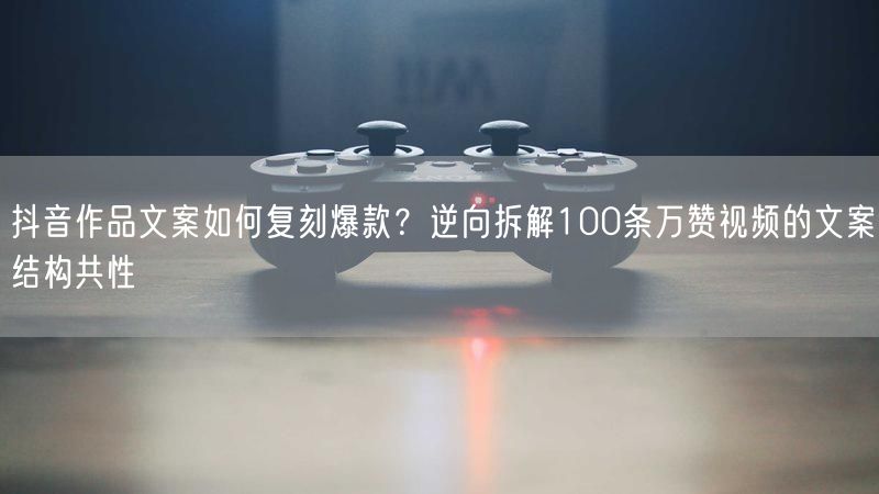 抖音作品文案如何复刻爆款？逆向拆解100条万赞视频的文案结构共性