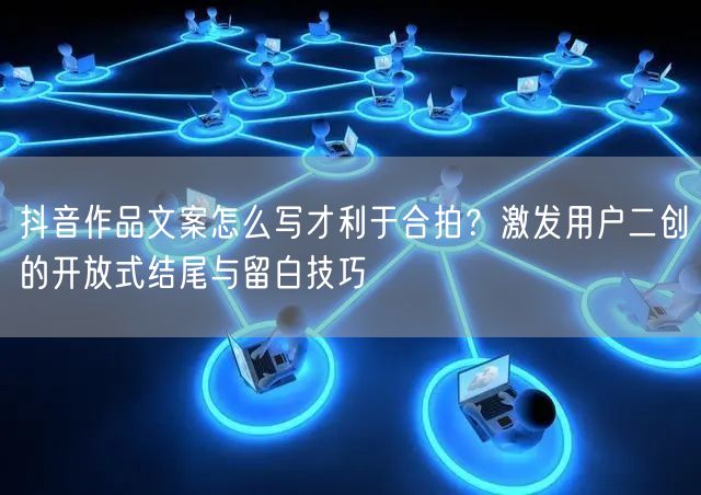 抖音作品文案怎么写才利于合拍？激发用户二创的开放式结尾与留白技巧