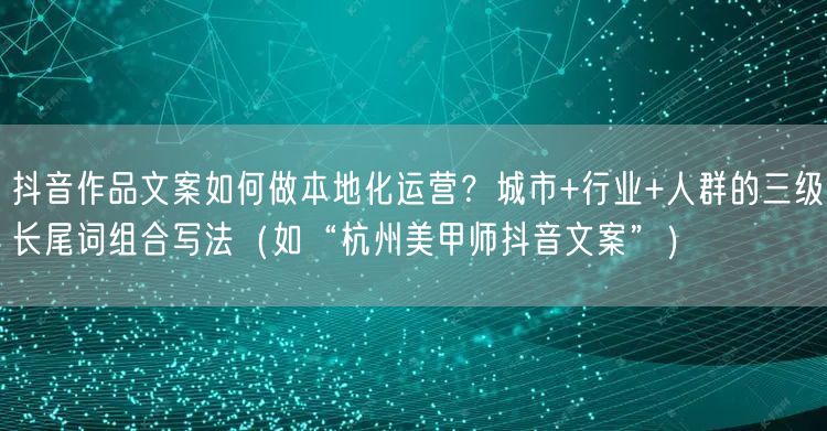 抖音作品文案如何做本地化运营？城市+行业+人群的三级长尾词组合写法（如“杭州美甲师抖音文案”）