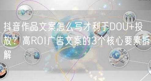 抖音作品文案怎么写才利于DOU+投放？高ROI广告文案的3个核心要素拆解