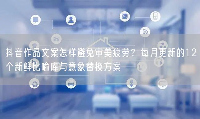 抖音作品文案怎样避免审美疲劳？每月更新的12个新鲜比喻库与意象替换方案