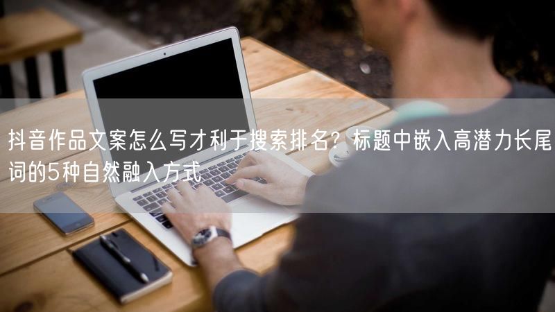 抖音作品文案怎么写才利于搜索排名？标题中嵌入高潜力长尾词的5种自然融入方式
