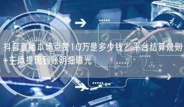 抖音直播本场点赞10万是多少钱？平台结算规则+主播提现到账明细曝光