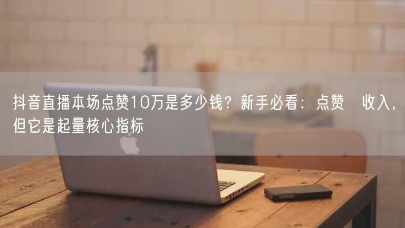 抖音直播本场点赞10万是多少钱？新手必看：点赞≠收入，但它是起量核心指标
