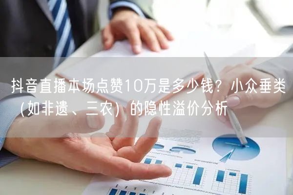 抖音直播本场点赞10万是多少钱？小众垂类（如非遗、三农）的隐性溢价分析