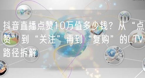抖音直播点赞10万值多少钱？从“点赞”到“关注”再到“复购”的LTV路径拆解