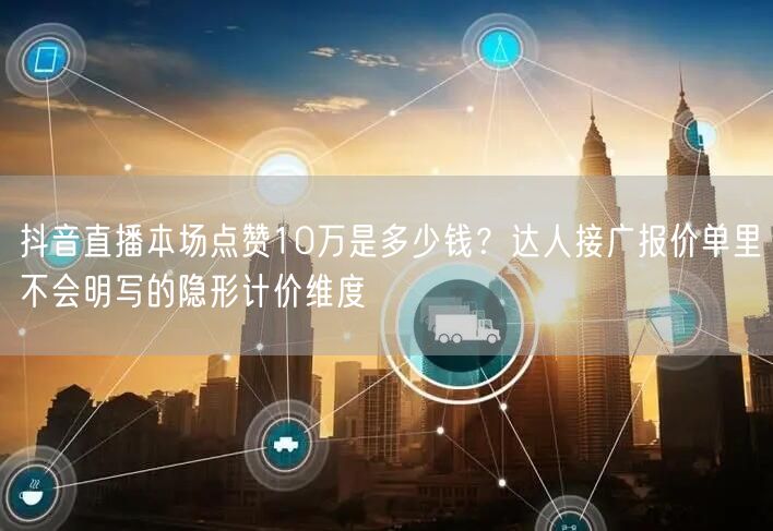 抖音直播本场点赞10万是多少钱？达人接广报价单里不会明写的隐形计价维度