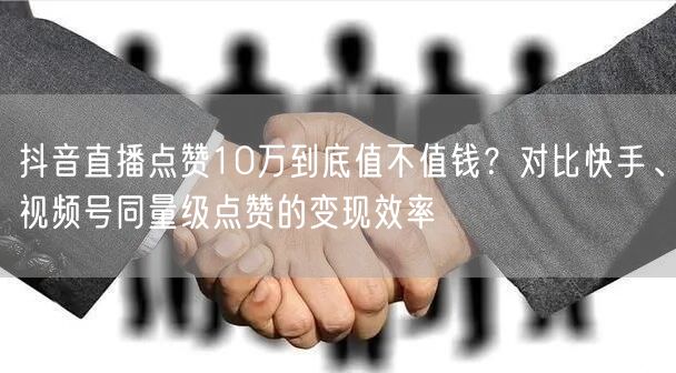 抖音直播点赞10万到底值不值钱？对比快手、视频号同量级点赞的变现效率