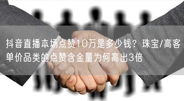 抖音直播本场点赞10万是多少钱？珠宝/高客单价品类的点赞含金量为何高出3倍