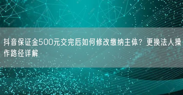 抖音保证金500元交完后如何修改缴纳主体？更换法人操作路径详解