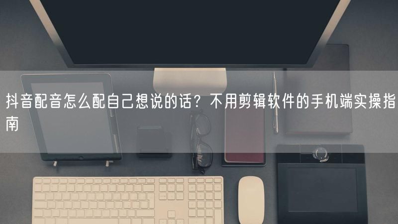 抖音配音怎么配自己想说的话？不用剪辑软件的手机端实操指南