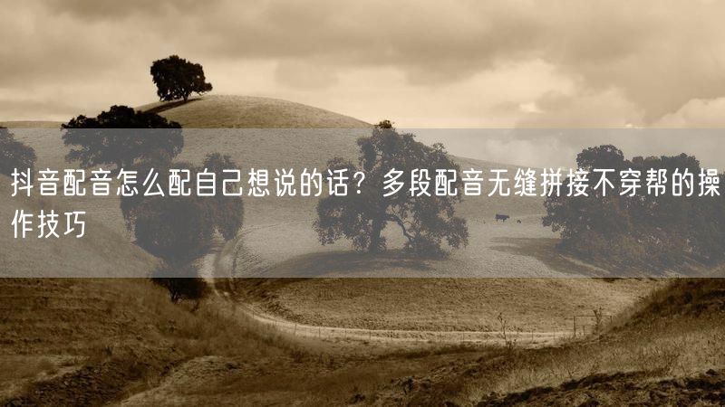 抖音配音怎么配自己想说的话？多段配音无缝拼接不穿帮的操作技巧