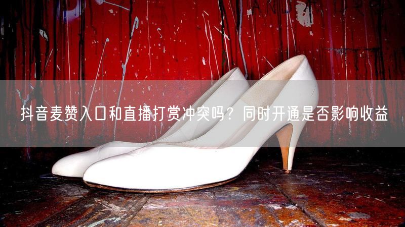 抖音麦赞入口和直播打赏冲突吗？同时开通是否影响收益
