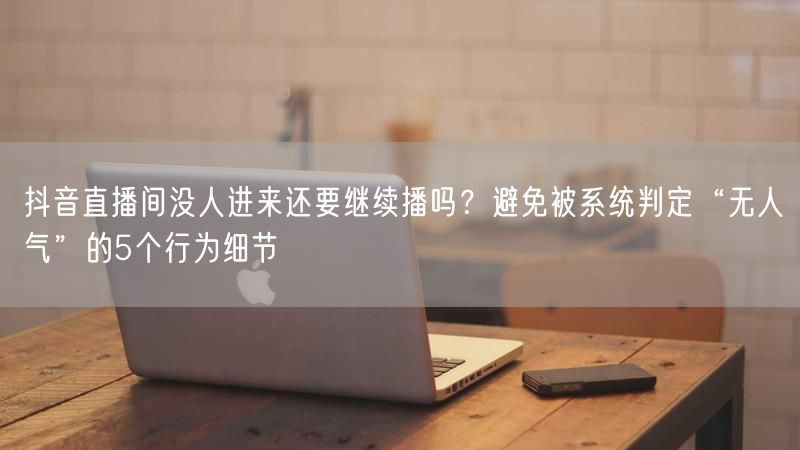抖音直播间没人进来还要继续播吗？避免被系统判定“无人气”的5个行为细节