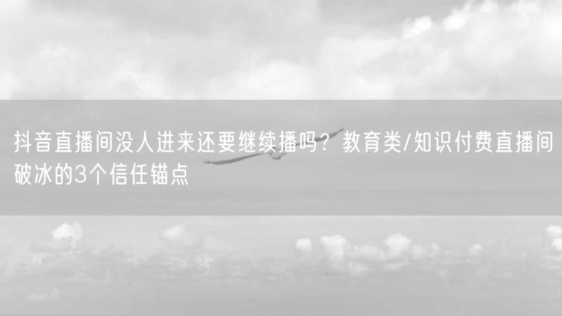 抖音直播间没人进来还要继续播吗？教育类/知识付费直播间破冰的3个信任锚点