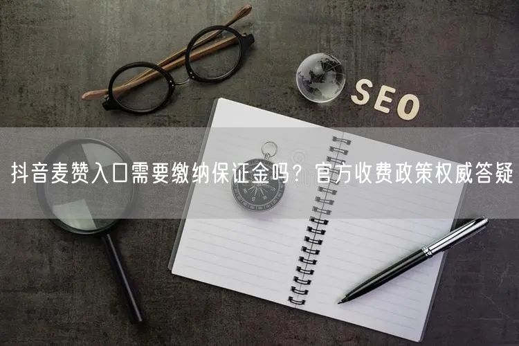 抖音麦赞入口需要缴纳保证金吗？官方收费政策权威答疑