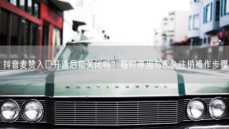 抖音麦赞入口开通后能关闭吗？临时停用与永久注销操作步骤