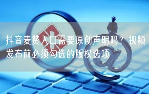 抖音麦赞入口需要原创声明吗？视频发布前必须勾选的版权选项