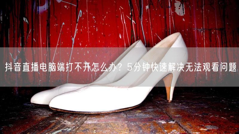 抖音直播电脑端打不开怎么办？5分钟快速解决无法观看问题