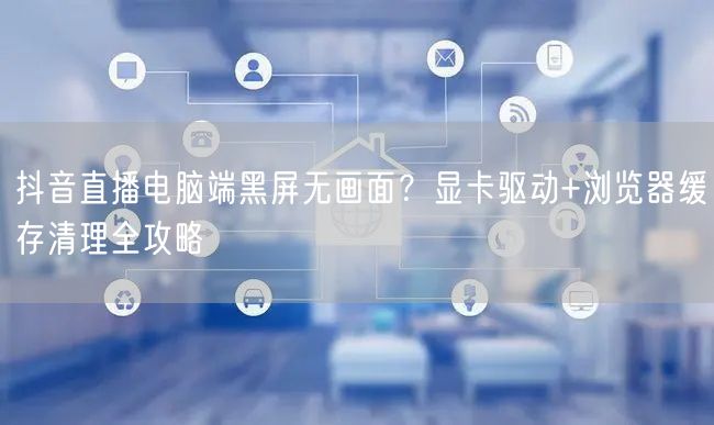 抖音直播电脑端黑屏无画面？显卡驱动+浏览器缓存清理全攻略