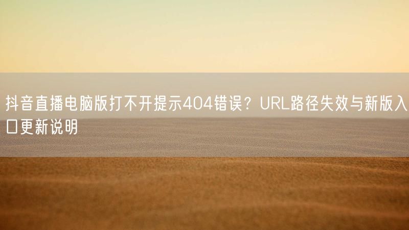 抖音直播电脑版打不开提示404错误？URL路径失效与新版入口更新说明