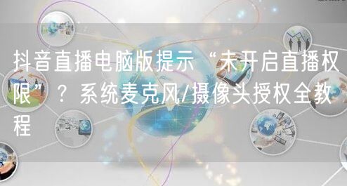 抖音直播电脑版提示“未开启直播权限”？系统麦克风/摄像头授权全教程