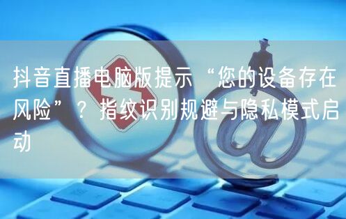 抖音直播电脑版提示“您的设备存在风险”？指纹识别规避与隐私模式启动