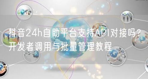 抖音24h自助平台支持API对接吗？开发者调用与批量管理教程