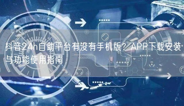 抖音24h自助平台有没有手机版？APP下载安装与功能使用指南