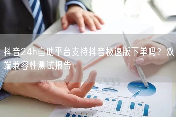 抖音24h自助平台支持抖音极速版下单吗？双端兼容性测试报告