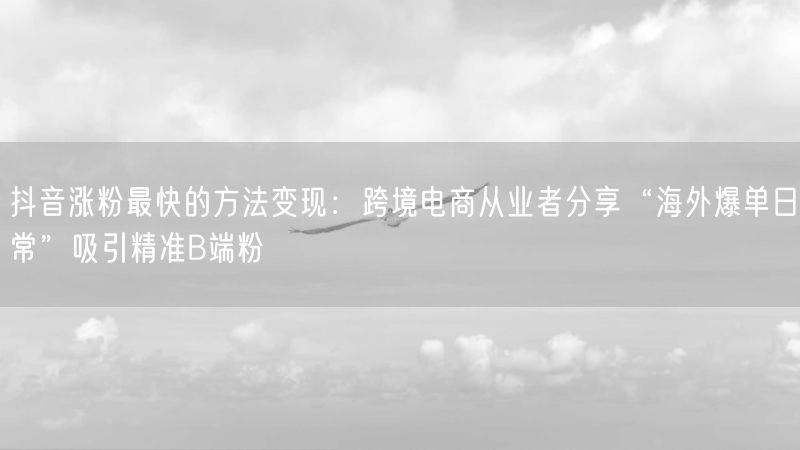 抖音涨粉最快的方法变现：跨境电商从业者分享“海外爆单日常”吸引精准B端粉