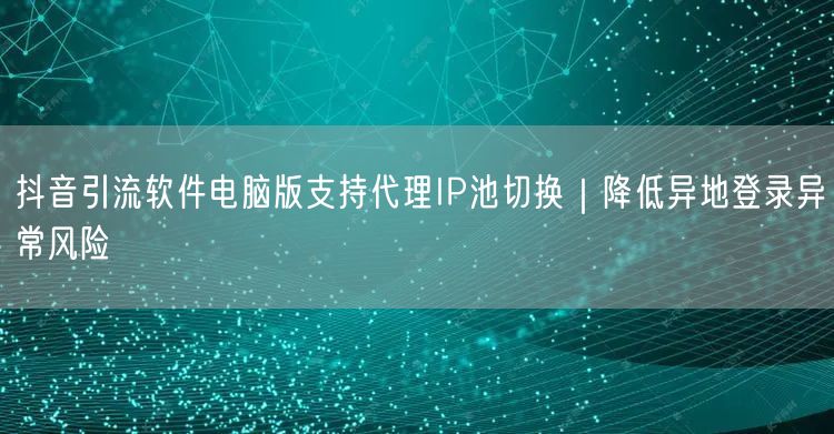 抖音引流软件电脑版支持代理IP池切换｜降低异地登录异常风险