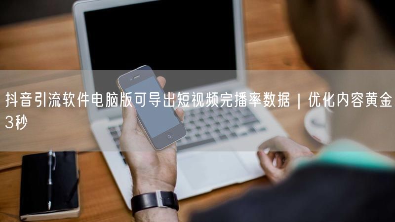 抖音引流软件电脑版可导出短视频完播率数据｜优化内容黄金3秒