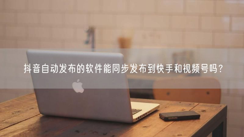 抖音自动发布的软件能同步发布到快手和视频号吗？