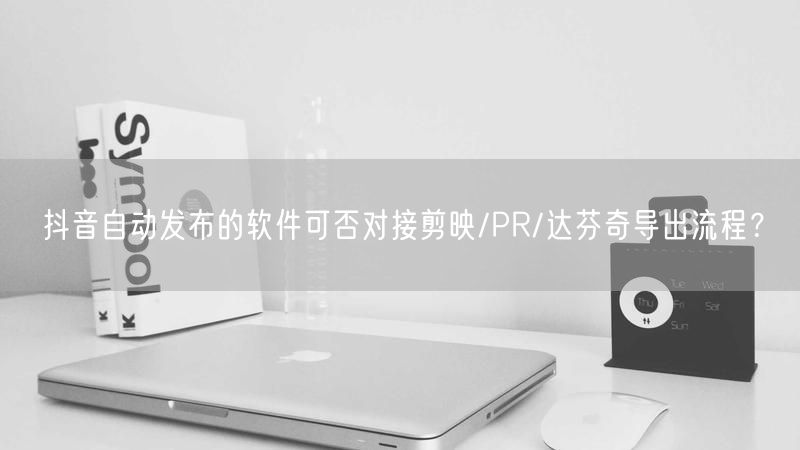 抖音自动发布的软件可否对接剪映/PR/达芬奇导出流程？