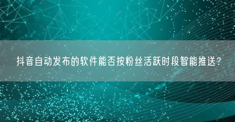 抖音自动发布的软件能否按粉丝活跃时段智能推送？