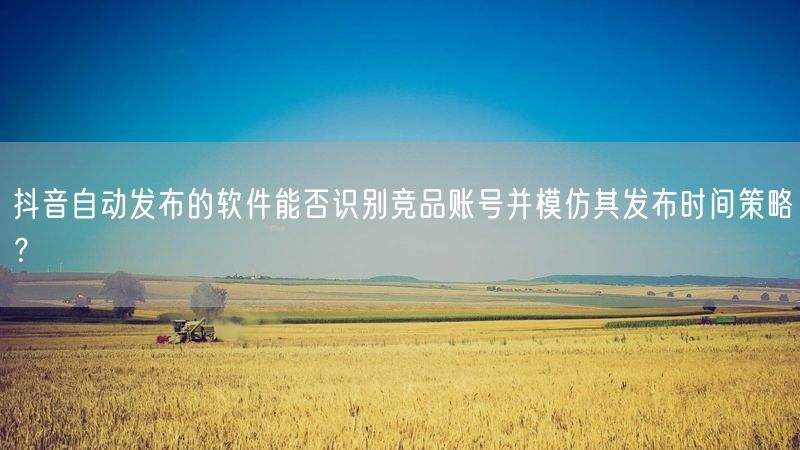 抖音自动发布的软件能否识别竞品账号并模仿其发布时间策略？