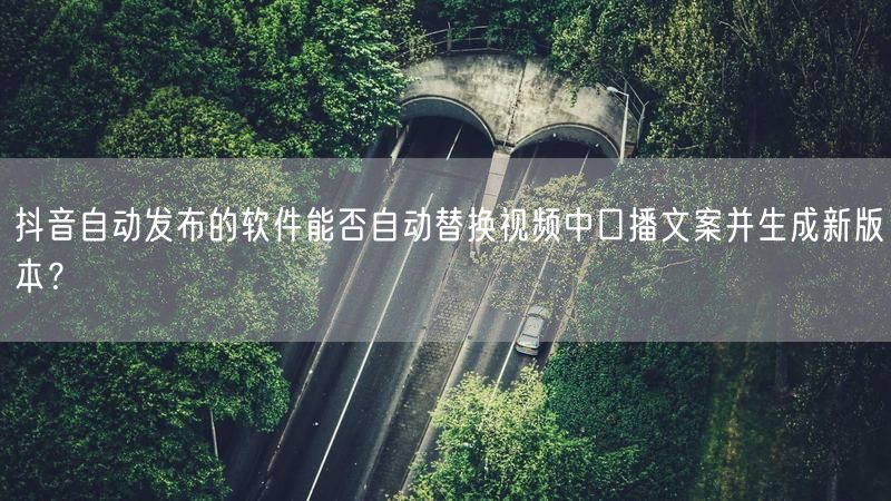 抖音自动发布的软件能否自动替换视频中口播文案并生成新版本？