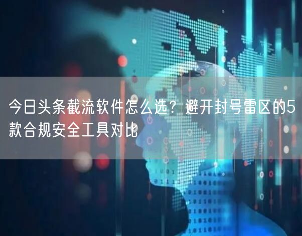 今日头条截流软件怎么选？避开封号雷区的5款合规安全工具对比
