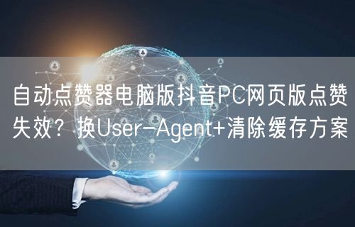 自动点赞器电脑版抖音PC网页版点赞失效？换User-Agent+清除缓存方案