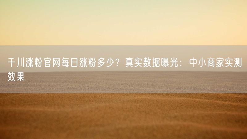 千川涨粉官网每日涨粉多少？真实数据曝光：中小商家实测效果