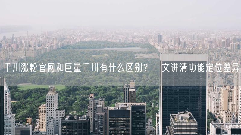 千川涨粉官网和巨量千川有什么区别？一文讲清功能定位差异