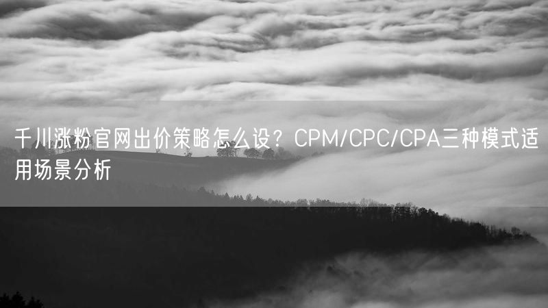 千川涨粉官网出价策略怎么设？CPM/CPC/CPA三种模式适用场景分析