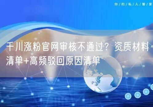 千川涨粉官网审核不通过？资质材料清单+高频驳回原因清单